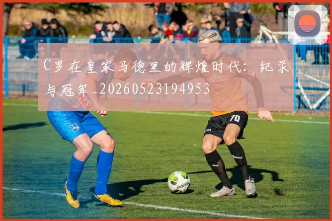 C罗在皇家马德里的辉煌时代：纪录与冠军_20260523194953