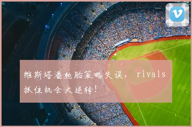 维斯塔潘轮胎策略失误, rivals 抓住机会大逆转!