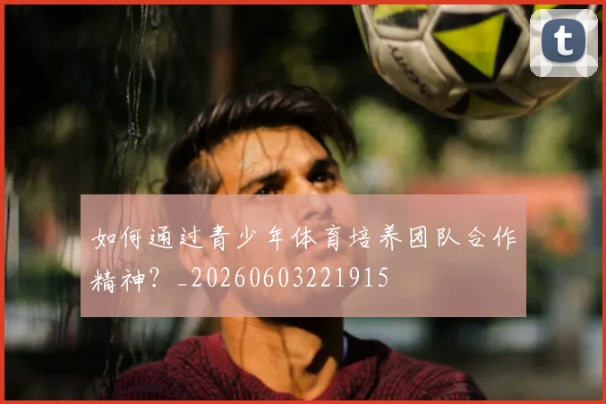 如何通过青少年体育培养团队合作精神？_20260603221915