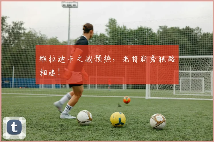 维拉迪卡之战预热,老将新秀狭路相逢!