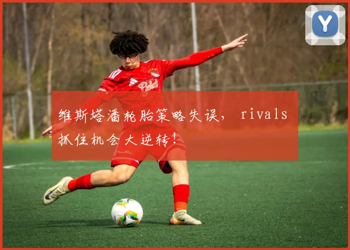 维斯塔潘轮胎策略失误， rivals 抓住机会大逆转！