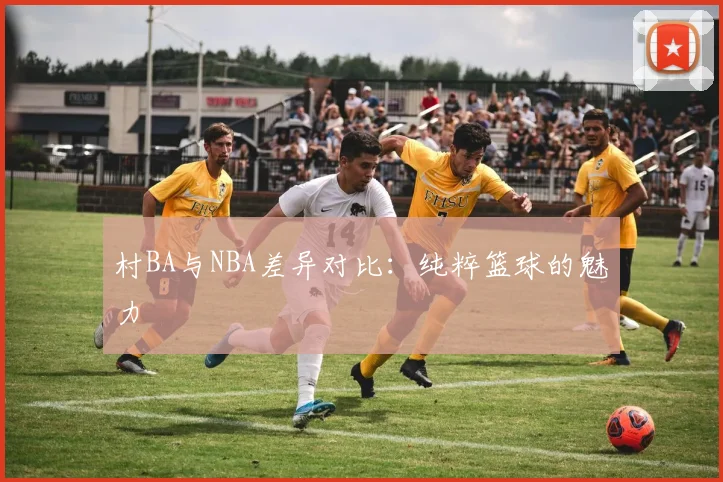 村BA与NBA差异对比:纯粹篮球的魅力