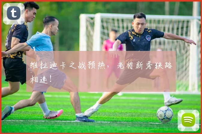 维拉迪卡之战预热,老将新秀狭路相逢!