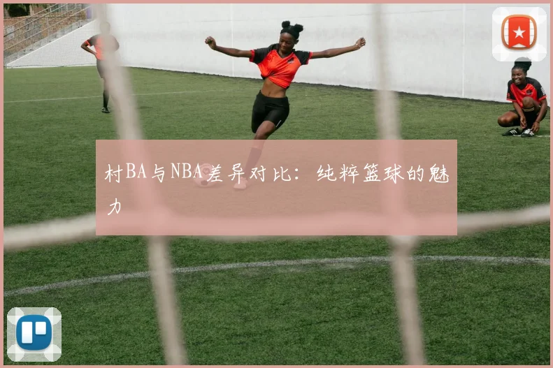 村BA与NBA差异对比：纯粹篮球的魅力